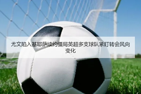 尤文陷入基耶萨续约僵局英超多支球队紧盯转会风向变化