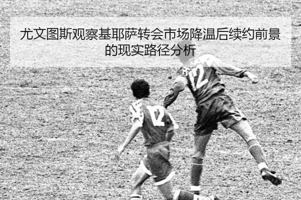 尤文图斯观察基耶萨转会市场降温后续约前景的现实路径分析