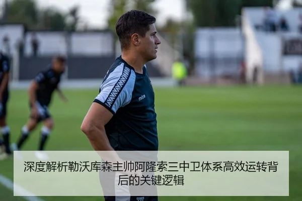 深度解析勒沃库森主帅阿隆索三中卫体系高效运转背后的关键逻辑