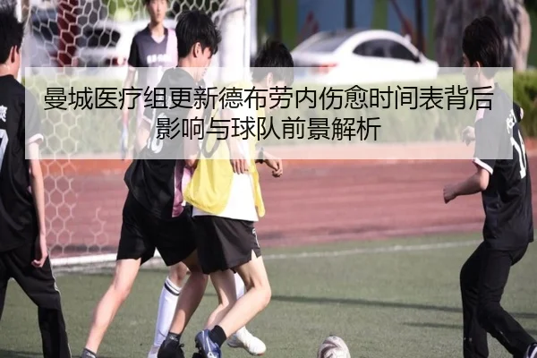 曼城医疗组更新德布劳内伤愈时间表背后影响与球队前景解析