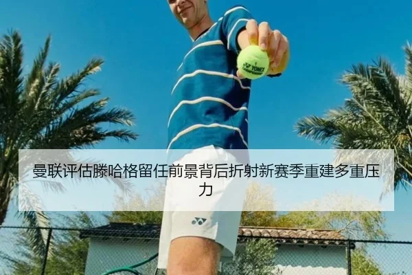 曼联评估滕哈格留任前景背后折射新赛季重建多重压力