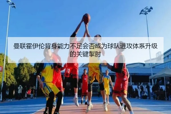 曼联霍伊伦背身能力不足会否成为球队进攻体系升级的关键掣肘