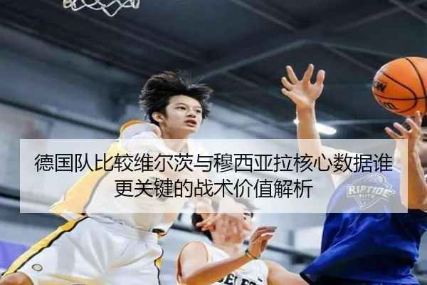 德国队比较维尔茨与穆西亚拉核心数据谁更关键的战术价值解析