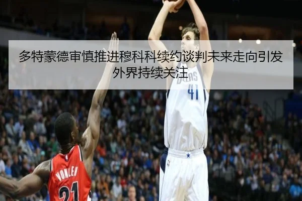 多特蒙德审慎推进穆科科续约谈判未来走向引发外界持续关注