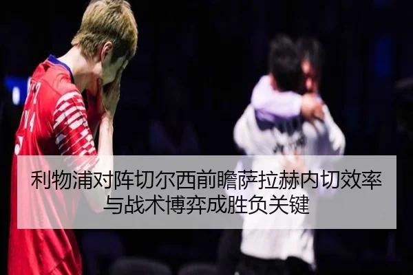 利物浦对阵切尔西前瞻萨拉赫内切效率与战术博弈成胜负关键